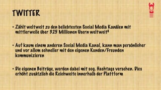 TWITTER
• Zählt weltweit zu den beliebtesten Social Media Kanälen mit
mittlerweile über 325 Millionen Usern weltweit8
• Auf kaum einem anderen Social Media Kanal, kann man persönlicher
und vor allem schneller mit den eigenen Kunden/Freunden
kommunizieren
• Die eigenen Beiträge, werden dabei mit sog. Hashtags versehen. Dies
erhöht zusätzlich die Reichweite innerhalb der Plattform
 