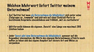 Welchen Mehrwert liefert Twitter meinem
Unternehmen?
• Auf Twitter hat man als Unternehmen die Möglichkeit sich unter seine
Zielgruppe zu ,,tummeln‘‘ und sich wie auf einer Cocktail-Party in
bestehende Gespräche einzuklinken und fröhlich ,,mit zu zwitschern‘‘
• Mittlerweile können die eigenen „Tweets“ eine Länge von maximal 280
Zeichen haben
• Jeder Tweet gibt dem Unternehmen die Möglichkeit, genauer auf die
Gegenüber einzugehen, die Werte des eigenen Unternehmens effektiv nach
außen zu leben und das eigene Angebot auf clevere Art und Weise zu
verpacken
 