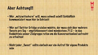Aber Achtung!!!
• Wer ,,mitzwitschern‘‘ will, muss schnell sein!!! Schließlich
kommuniziert man hier in Echtzeit
• Wer auf Twitter Erfolge erzielen möchte, der muss sich über mehrere
Tweets pro Tag – empfehlenswert sind mindestens 7-12 – in das
Gedächtnis seiner Zielgruppe rufen um die Konversation(en) aufrecht
zu erhalten!
• Nicht jeder ,,Tweet‘‘ sollte einfach nur ein Aufruf für eigene Produkte
sein
 
