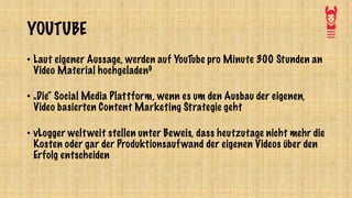YOUTUBE
• Laut eigener Aussage, werden auf YouTube pro Minute 300 Stunden an
Video Material hochgeladen9
• „Die“ Social Media Plattform, wenn es um den Ausbau der eigenen,
Video basierten Content Marketing Strategie geht
• vLogger weltweit stellen unter Beweis, dass heutzutage nicht mehr die
Kosten oder gar der Produktionsaufwand der eigenen Videos über den
Erfolg entscheiden
 