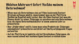 Welchen Mehrwert liefert YouTube meinem
Unternehmen?
• Wenn man als Unternehmen eine auf Video basierende Content
Strategie aufbauen möchte, dann kommt man an der Plattform
YouTube im Regelfall nicht vorbei. Über die Video Content hat man die
Chance direkt zu seiner Zielgruppe zu sprechen und sein Unternehmen
bzw. die eigene Unternehmenskultur in einem anderen Licht zu
präsentieren
• Über „Erklärvideos“ und Co. kann man seine Produkte der Zielgruppe
unkompliziert präsentieren und direkt auf häufig aufploppende Fragen
antworten
• Auf der Plattform ist mächtig viel los! Verschiedene Zielgruppen, die
man rasend schnell mit hochwertigem Content erreichen kann
 
