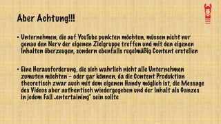 Aber Achtung!!!
• Unternehmen, die auf YouTube punkten möchten, müssen nicht nur
genau den Nerv der eigenen Zielgruppe treffen und mit den eigenen
Inhalten überzeugen, sondern ebenfalls regelmäßig Content erstellen
• Eine Herausforderung, die sich wahrlich nicht alle Unternehmen
zumuten möchten – oder gar können, da die Content Produktion
theoretisch zwar auch mit dem eigenen Handy möglich ist, die Message
des Videos aber authentisch wiedergegeben und der Inhalt als Ganzes
in jedem Fall „entertaining“ sein sollte
 