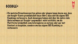 GOOGLE+
• Die meisten Branchenexperten gehen oder gingen lange davon aus, dass
ein Google+ Konto grundsätzlich dazu führt, dass sich die eigene SEO
Rankings verbessern. Auch deswegen haben sich über die Jahre viele
Unternehmen auf Google+ angemeldet: nicht wirklich, um die
Plattform tatsächlich zum Interagieren zu nutzen oder gar mit
Content zu bespielen, sondern um das eigene SEO Ranking zu
verbessern
 