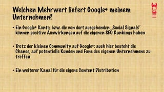 Welchen Mehrwert liefert Google+ meinem
Unternehmen?
• Ein Google+ Konto, bzw. die von dort ausgehenden ,,Social Signals‘‘
können positive Auswirkungen auf die eigenen SEO Rankings haben
• Trotz der kleinen Community auf Google+: auch hier besteht die
Chance, auf potentielle Kunden und Fans des eigenen Unternehmens zu
treffen
• Ein weiterer Kanal für die eigene Content Distribution
 