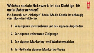 Welches soziale Netzwerk ist das Richtige für
mein Unternehmen?
Die Auswahl der „richtigen“ Social Media Kanäle ist abhängig
von folgenden Faktoren:
1. Dem eigenen Unternehmen und den eigenen Angeboten
2. Der eigenen, relevanten Zielgruppe
3. Den eigenen Marketing- und Wachstumszielen
4. Der Größe des eigenen Marketing-Teams
 