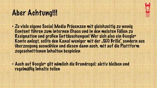 Aber Achtung!!!
• Zu viele eigene Social Media Präsenzen mit gleichzeitig zu wenig
Content führen zum internen Chaos und in den meisten Fällen zu
Resignation und großen Enttäuschungen! Wer sich also ein Google+
Konto anlegt, sollte den Kanal weniger mit der „SEO Brille“, sondern aus
Überzeugung auswählen und diesen dann auch, mit auf die Plattform
zugeschnittenen Inhalten bespielen
• Auch auf Google+ gilt nämlich die Grundregel: aktiv bleiben und
regelmäßig Inhalte teilen
 