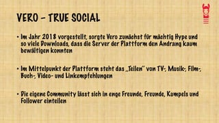 VERO – TRUE SOCIAL
• Im Jahr 2018 vorgestellt, sorgte Vero zunächst für mächtig Hype und
so viele Downloads, dass die Server der Plattform den Andrang kaum
bewältigen konnten
• Im Mittelpunkt der Plattform steht das ,,Teilen‘‘ von TV-, Musik-, Film-,
Buch-, Video- und Linkempfehlungen
• Die eigene Community lässt sich in enge Freunde, Freunde, Kumpels und
Follower einteilen
 