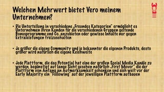 Welchen Mehrwert bietet Vero meinem
Unternehmen?
• Die Unterteilung in verschiedene „Freundes Kategorien“ ermöglicht es
Unternehmen ihren Kunden für die verschiedenen Gruppen geltende
Bonusprogramme und Co. anzubieten oder gewisse Inhalte nur gegen
Extraleistungen freizuschalten
• Je größer die eigene Community und je bekannter die eigenen Produkte, desto
größer wird natürlich die eigene Reichweite
• Jede Plattform, die das Potential hat eine der großen Social Media Kanäle zu
werden, begünstigt auf lange Sicht gesehen natürlich „First Mover“, die der
Plattform von Anfang an Aufmerksamkeit schenken und sich weit vor der
Early Majority ein “Following“ auf der jeweiligen Plattform aufbauen
 
