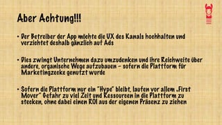 Aber Achtung!!!
• Der Betreiber der App möchte die UX des Kanals hochhalten und
verzichtet deshalb gänzlich auf Ads
• Dies zwingt Unternehmen dazu umzudenken und ihre Reichweite über
andere, organische Wege aufzubauen – sofern die Plattform für
Marketingzecke genutzt wurde
• Sofern die Plattform nur ein “Hype“ bleibt, laufen vor allem „First
Mover“ Gefahr zu viel Zeit und Ressourcen in die Plattform zu
stecken, ohne dabei einen ROI aus der eigenen Präsenz zu ziehen
 