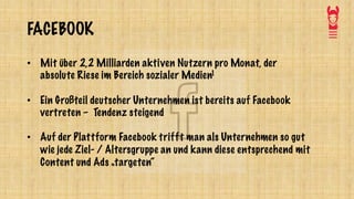 FACEBOOK
• Mit über 2,2 Milliarden aktiven Nutzern pro Monat, der
absolute Riese im Bereich sozialer Medien1
• Ein Großteil deutscher Unternehmen ist bereits auf Facebook
vertreten – Tendenz steigend
• Auf der Plattform Facebook trifft man als Unternehmen so gut
wie jede Ziel- / Altersgruppe an und kann diese entsprechend mit
Content und Ads „targeten“
 