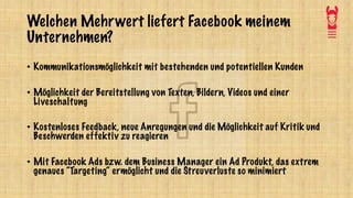 Welchen Mehrwert liefert Facebook meinem
Unternehmen?
• Kommunikationsmöglichkeit mit bestehenden und potentiellen Kunden
• Möglichkeit der Bereitstellung von Texten, Bildern, Videos und einer
Liveschaltung
• Kostenloses Feedback, neue Anregungen und die Möglichkeit auf Kritik und
Beschwerden effektiv zu reagieren
• Mit Facebook Ads bzw. dem Business Manager ein Ad Produkt, das extrem
genaues “Targeting“ ermöglicht und die Streuverluste so minimiert
 