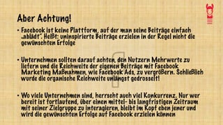 Aber Achtung!
• Facebook ist keine Plattform, auf der man seine Beiträge einfach
„ablädt“. Heißt: uninspirierte Beiträge erzielen in der Regel nicht die
gewünschten Erfolge
• Unternehmen sollten darauf achten, den Nutzern Mehrwerte zu
liefern und die Reichweite der eigenen Beiträge mit Facebook
Marketing Maßnahmen, wie Facebook Ads, zu vergrößern. Schließlich
wurde die organische Reichweite unlängst gedrosselt!
• Wo viele Unternehmen sind, herrscht auch viel Konkurrenz. Nur wer
bereit ist fortlaufend, über einen mittel- bis langfristigen Zeitraum
mit seiner Zielgruppe zu interagieren, bleibt im Kopf eben jener und
wird die gewünschten Erfolge auf Facebook erzielen können
 