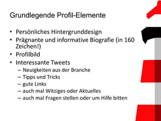 Grundlegende Profil-Elemente

• Persönliches Hintergrunddesign
• Prägnante und informative Biografie (in 160
  Zeichen!)
• Profilbild
• Interessante Tweets
  –   Neuigkeiten aus der Branche
  –   Tipps und Tricks
  –   gute Links
  –   auch mal Witziges oder Aktuelles
  –   auch mal Fragen stellen oder um Hilfe bitten
 