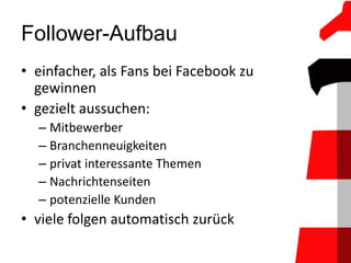 Follower-Aufbau
• einfacher, als Fans bei Facebook zu
  gewinnen
• gezielt aussuchen:
  – Mitbewerber
  – Branchenneuigkeiten
  – privat interessante Themen
  – Nachrichtenseiten
  – potenzielle Kunden
• viele folgen automatisch zurück
 