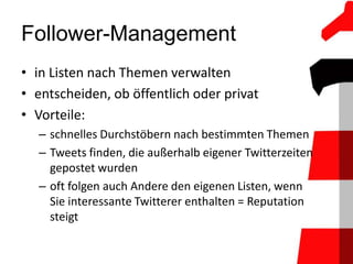 Follower-Management
• in Listen nach Themen verwalten
• entscheiden, ob öffentlich oder privat
• Vorteile:
  – schnelles Durchstöbern nach bestimmten Themen
  – Tweets finden, die außerhalb eigener Twitterzeiten
    gepostet wurden
  – oft folgen auch Andere den eigenen Listen, wenn
    Sie interessante Twitterer enthalten = Reputation
    steigt
 