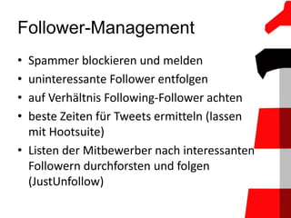 Follower-Management
• Spammer blockieren und melden
• uninteressante Follower entfolgen
• auf Verhältnis Following-Follower achten
• beste Zeiten für Tweets ermitteln (lassen
  mit Hootsuite)
• Listen der Mitbewerber nach interessanten
  Followern durchforsten und folgen
  (JustUnfollow)
 