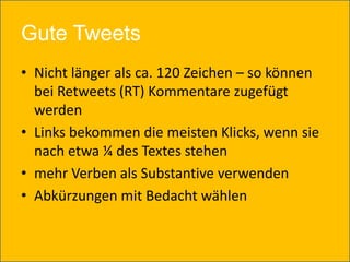 Gute Tweets
• Nicht länger als ca. 120 Zeichen – so können
  bei Retweets (RT) Kommentare zugefügt
  werden
• Links bekommen die meisten Klicks, wenn sie
  nach etwa ¼ des Textes stehen
• mehr Verben als Substantive verwenden
• Abkürzungen mit Bedacht wählen
 