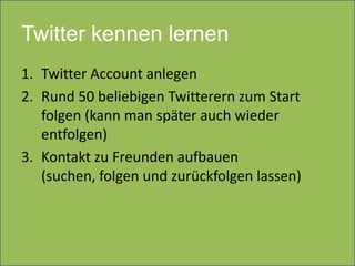 Twitter kennen lernen
1. Twitter Account anlegen
2. Rund 50 beliebigen Twitterern zum Start
   folgen (kann man später auch wieder
   entfolgen)
3. Kontakt zu Freunden aufbauen
   (suchen, folgen und zurückfolgen lassen)
 