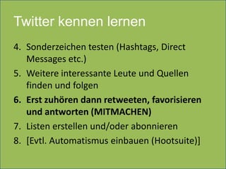 Twitter kennen lernen
4. Sonderzeichen testen (Hashtags, Direct
   Messages etc.)
5. Weitere interessante Leute und Quellen
   finden und folgen
6. Erst zuhören dann retweeten, favorisieren
   und antworten (MITMACHEN)
7. Listen erstellen und/oder abonnieren
8. [Evtl. Automatismus einbauen (Hootsuite)]
 
