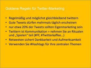 Goldene Regeln für Twitter-Marketing

• Regelmäßig und möglichst gleichbleibend twittern
• Gute Tweets dürfen mehrmals täglich erscheinen
• nur etwa 20% der Tweets sollten Eigenmarketing sein
• Twittern ist Kommunikation = nehmen Sie an Ritualen
  und „Spielen“ teil (#FF, #Twitterkaffee…)
• Retweeten sichert Dankbarkeit und Aufmerksamkeit
• Verwenden Sie #Hashtags für Ihre zentralen Themen
 