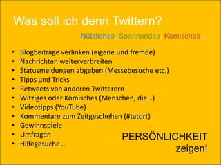 Was soll ich denn Twittern?
                  Nützliches, Spannendes, Komisches …

•   Blogbeiträge verlinken (eigene und fremde)
•   Nachrichten weiterverbreiten
•   Statusmeldungen abgeben (Messebesuche etc.)
•   Tipps und Tricks
•   Retweets von anderen Twitterern
•   Witziges oder Komisches (Menschen, die…)
•   Videotipps (YouTube)
•   Kommentare zum Zeitgeschehen (#tatort)
•   Gewinnspiele
•   Umfragen                        PERSÖNLICHKEIT
•   Hilfegesuche …
                                           zeigen!
 