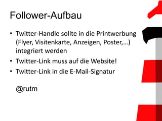 Follower-Aufbau
• Twitter-Handle sollte in die Printwerbung
  (Flyer, Visitenkarte, Anzeigen, Poster,…)
  integriert werden
• Twitter-Link muss auf die Website!
• Twitter-Link in die E-Mail-Signatur

  @rutm
 
