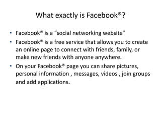 What exactly is Facebook®?
• Facebook® is a “social networking website”
• Facebook® is a free service that allows you to c...