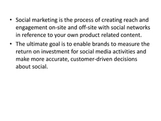 • Social marketing is the process of creating reach and
engagement on-site and off-site with social networks
in reference ...