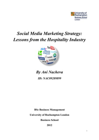 Social Media Marketing Strategy:
Lessons from the Hospitality Industry




            By Ani Nacheva
              ID: NAC09289899




           BSc Business Management
        University of Roehampton London
                Business School
                     2012
                                          i
 