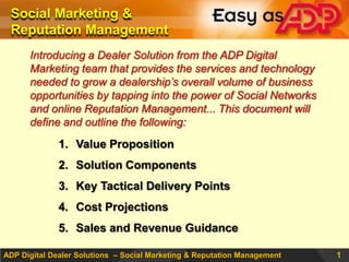 Social Marketing & Reputation Management ,[object Object],Introducing a Dealer Solution from the ADP Digital Marketing team that provides the services and technology needed to grow a dealership’s overall volume of business opportunities by tapping into the power of Social Networks and online Reputation Management... This document will define and outline the following:,[object Object],Value Proposition,[object Object],Solution Components,[object Object],Key Tactical Delivery Points,[object Object],Cost Projections,[object Object],Sales and Revenue Guidance,[object Object]