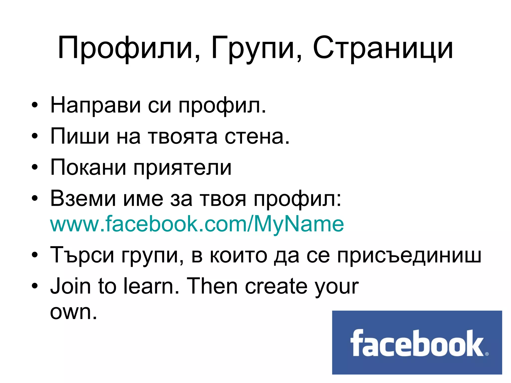 Профили, Групи, Страници
• Направи си профил.
• Пиши на твоята стена.
• Покани приятели
• Вземи име за твоя профил:
  www.facebook.com/MyName
• Търси групи, в които да се присъединиш
• Join to learn. Then create your
  own.
 