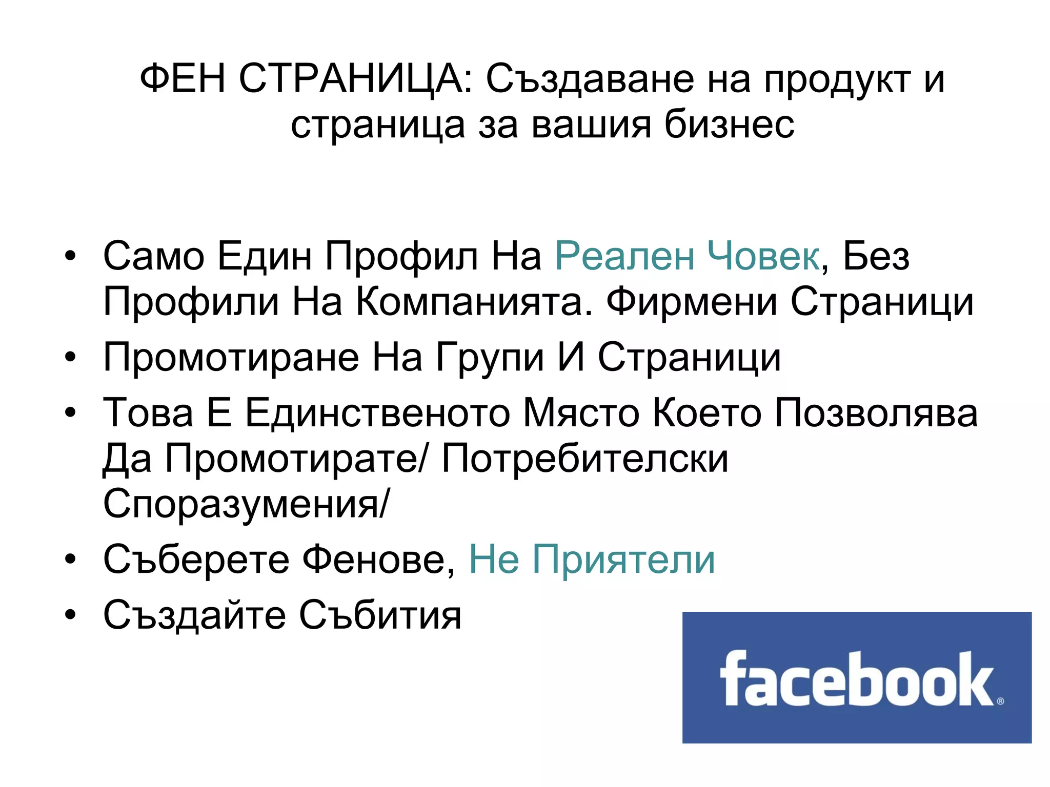 ФЕН СТРАНИЦА: Създаване на продукт и
         страница за вашия бизнес


• Само Един Профил На Реален Човек, Без
  Профили На Компанията. Фирмени Страници
• Промотиране На Групи И Страници
• Това Е Единственото Място Което Позволява
  Да Промотирате/ Потребителски
  Споразумения/
• Съберете Фенове, Не Приятели
• Създайте Събития
 