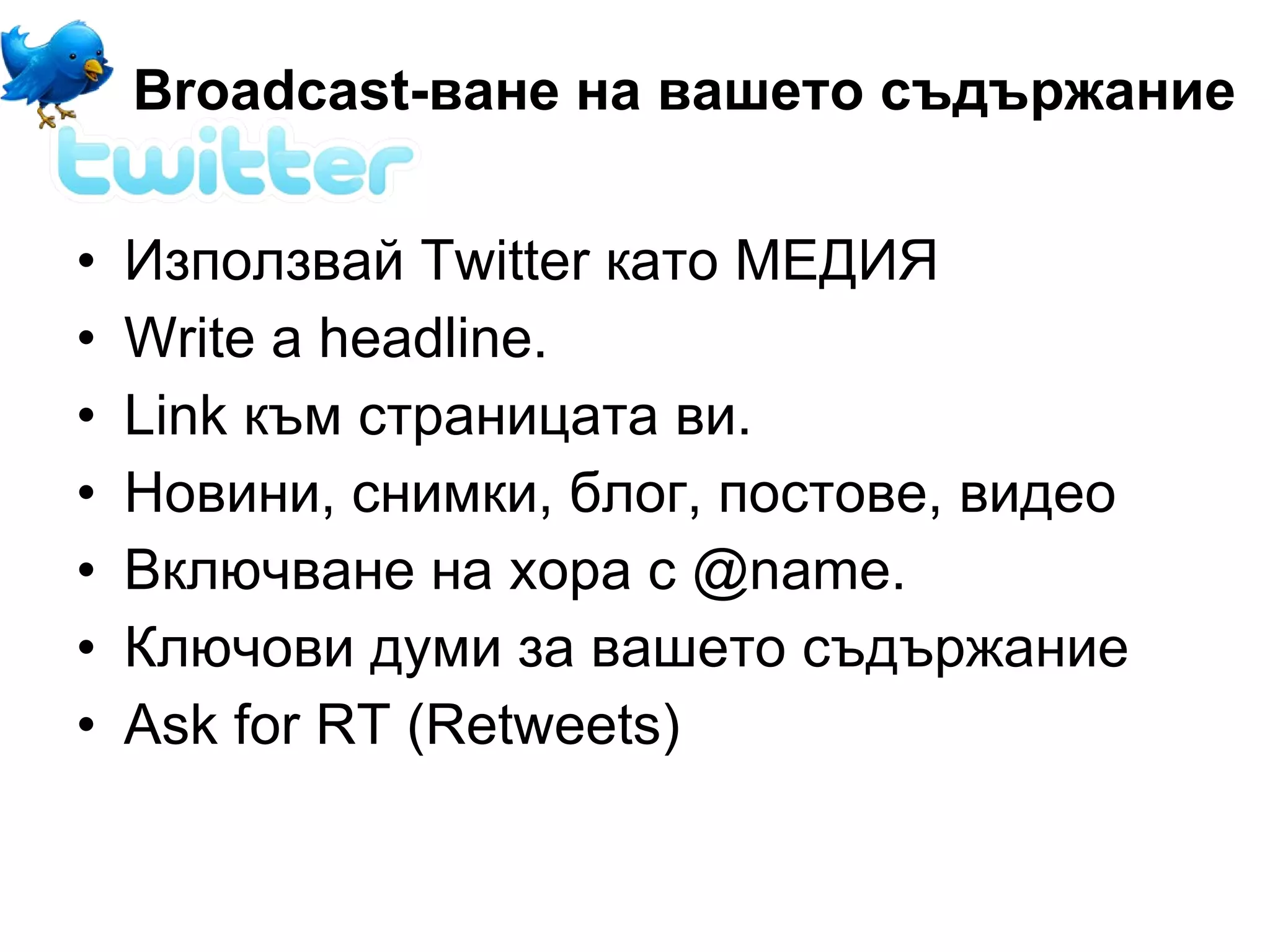 Broadcast-ване на вашето съдържание


•   Използвай Twitter като МЕДИЯ
•   Write a headline.
•   Link към страницата ви.
•   Новини, снимки, блог, постове, видео
•   Включване на хора с @name.
•   Ключови думи за вашето съдържание
•   Ask for RT (Retweets)
 