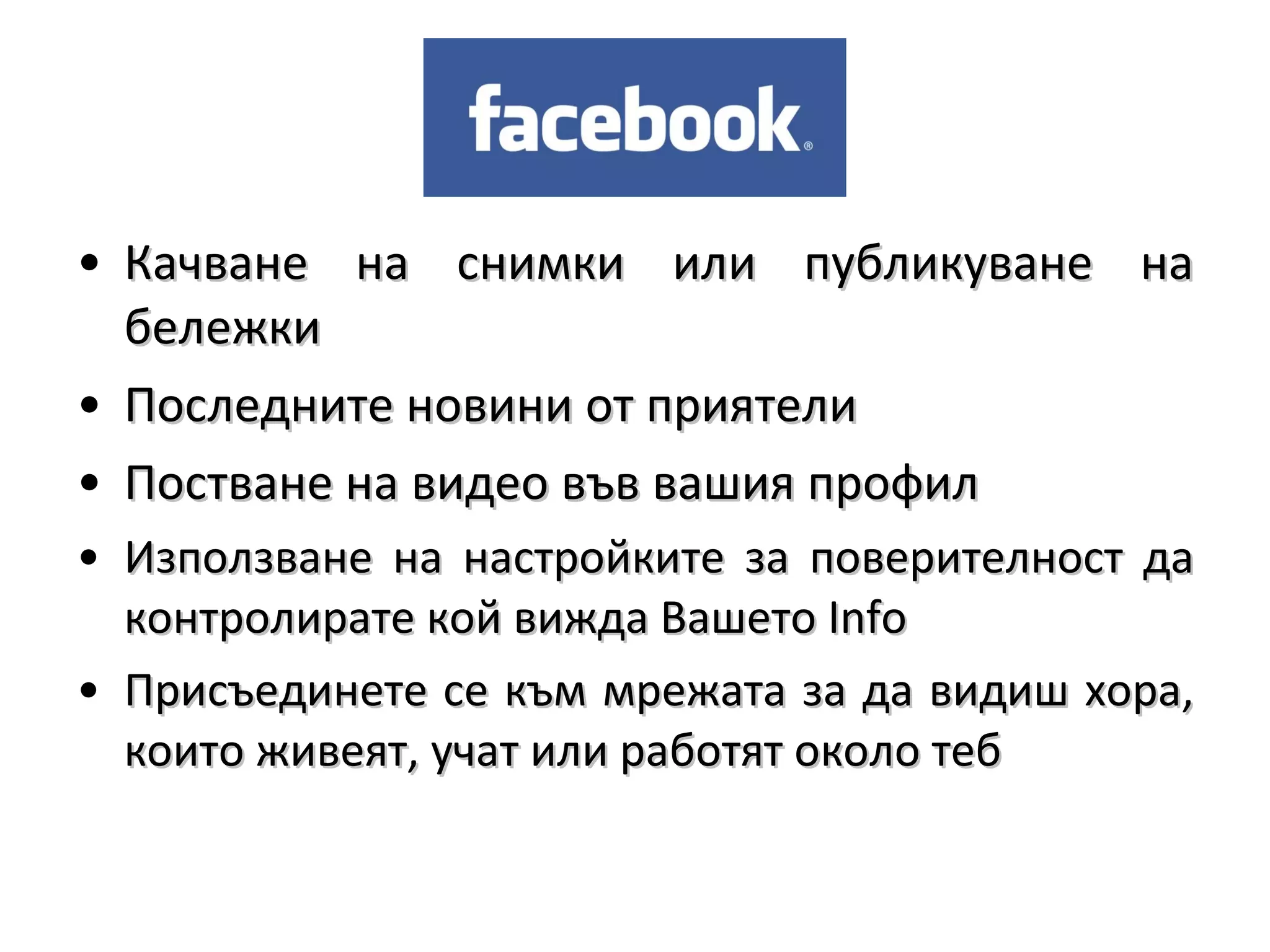 • Качване на снимки или публикуване на
  бележки
• Последните новини от приятели
• Постване на видео във вашия профил
• Използване на настройките за поверителност да
  контролирате кой вижда Вашето Info
• Присъединете се към мрежата за да видиш хора,
  които живеят, учат или работят около теб
 