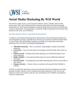 Social Media Marketing By WSI World
Over the last couple of years, social sites like Facebook, Twitter, LinkedIn, and YouTube,
among many others, have transformed both consumers and businesses by lessening the gap
between the two. Social media technologies created the bridge that never before existed between
consumer and producer. And importantly, it created the integral relationship with consumers that
businesses, like yours, never had before.

The Main Benefits of WSI’s Social Media Marketing Plan

An effective social media marketing plan has the potential to attract and hold the attention of a
vast demographic of people, especially those who have grown numb to traditional media. Below
is a list of some of the main benefits companies experience by incorporating social media
marketing tactics into their overall internet marketing plan :

   •   Affordable marketing – There’s no need for a large budget to conduct social media
       marketing
   •   Viral nature – Users can easily share your messages with their friends with a click of a
       button
   •   Enhances brand – Through social media marketing you can build and enhance your
       online reputation
   •   Builds credibility – User generated endorsements are more credible than traditional
       advertising
   •   Increases traffic – A well-planned social media marketing plan will drive more traffic to
       your website
   •   Engages customers – Connect with your customers and respond to their feedback in
       real-time

At WSI, we realize the importance in moving your business forward and adapting to the rapid
demands of today’s business world. Utilizing social media marketing is a new way for your
business to reach your customers, gain new ones and maintain your credibility and reputation
with your customer base.
 