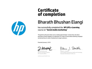 Certicate
of completion
Bharath Bhushan Elangi
has successfully completed the HP LIFE e-Learning
course on “Social media marketing”
Through this self-paced online course, totaling approximately 1 Contact Hour, the above
participant actively engaged in an exploration of a range of social media marketing campaigns
and learned how to create a Facebook ad to target customers.
Presented January 2, 2015
Jeannette Weisschuh
Director, Economic Progress
HP Corporate Aﬀairs
Rebecca J. Stoeckle
Vice President and Director, Health and Technology
Education Development Center, Inc.
Certicate serial #1635911-66
 