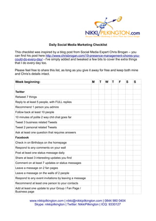 Daily Social Media Marketing Checklist

This checklist was inspired by a blog post from Social Media Expert Chris Brogan – you
can find his post here http://www.chrisbrogan.com/19-presence-management-chores-you-
could-do-every-day/ - I've simply added and tweaked a few bits to cover the extra things
that I do every day too.

Please feel free to share this list, as long as you give it away for free and keep both mine
and Chris's details intact.

Week beginning:                                          M     T   W    T    F     S    S


Twitter
Retweet 7 things
Reply to at least 5 people, with FULL replies
Recommend 1 person you admire
Follow back at least 10 people
10 minutes of polite 2 way chit chat goes far
Tweet 3 business related Tweets
Tweet 2 personal related Tweets
Ask at least one question that requires answers
Facebook
Check in on Birthdays on the homepage
Respond to any comments on your wall
Post at least one status message daily
Share at least 3 interesting updates you find
Comment on at least 7 updates or status messages
Leave a message on 2 fan pages
Leave a message on the walls of 2 people
Respond to any event invitations by leaving a message
Recommend at least one person to your contacts
Add at least one update to your Group / Fan Page /
Business page


           www.nikkipilkington.com | nikki@nikkipilkington.com | 0844 980 0404
             Skype: nikkipilkington | Twitter: NikkiPilkington | ICQ: 9330127
 