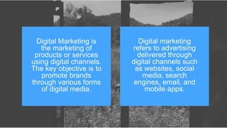 Digital Marketing is
the marketing of
products or services
using digital channels.
The key objective is to
promote brands
through various forms
of digital media.
Digital marketing
refers to advertising
delivered through
digital channels such
as websites, social
media, search
engines, email, and
mobile apps.
 
