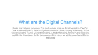 Digital channels are numerous. The most popular ones are Email Marketing, Pay-Per-
Click Advertising (PPC), Search Engine Optimization (SEO), Display Advertising, Social
Media Marketing (SMM), Content Marketing, Affiliate Marketing, Online Public Relations,
and Mobile Advertising. But for the purpose of this class, we will focus on Social Media
Marketing
What are the Digital Channels?
 
