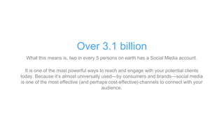 What this means is, two in every 5 persons on earth has a Social Media account.
It is one of the most powerful ways to reach and engage with your potential clients
today. Because it’s almost universally used—by consumers and brands—social media
is one of the most effective (and perhaps cost-effective) channels to connect with your
audience.
Over 3.1 billion
 