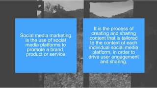 Social media marketing
is the use of social
media platforms to
promote a brand,
product or service
It is the process of
creating and sharing
content that is tailored
to the context of each
individual social media
platform, in order to
drive user engagement
and sharing.
 