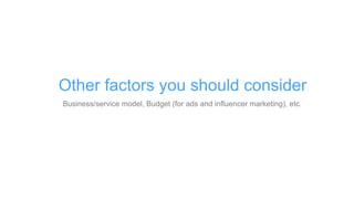 Business/service model, Budget (for ads and influencer marketing), etc.
Other factors you should consider
 