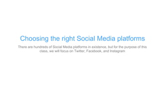 There are hundreds of Social Media platforms in existence, but for the purpose of this
class, we will focus on Twitter, Facebook, and Instagram
Choosing the right Social Media platforms
 