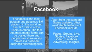 Facebook is the most
popular and populous SM
platform in the world and
has 177 million active
users in Africa. The fact
that most media forms can
be posted there and
people can share easily
makes it a proficient
business/networking tool.
Apart from the standard
Status updates, other
marketable features of
Facebook include:
Pages, Groups, Live,
Stories, Facebook
Video, Facebook
Advertising, Insights.
Facebook
 