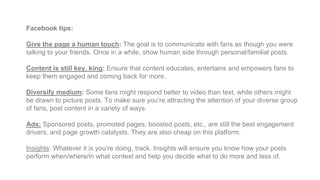 Facebook tips:
Give the page a human touch: The goal is to communicate with fans as though you were
talking to your friends. Once in a while, show human side through personal/familial posts.
Content is still key, king: Ensure that content educates, entertains and empowers fans to
keep them engaged and coming back for more.
Diversify medium: Some fans might respond better to video than text, while others might
be drawn to picture posts. To make sure you’re attracting the attention of your diverse group
of fans, post content in a variety of ways.
Ads: Sponsored posts, promoted pages, boosted posts, etc., are still the best engagement
drivers, and page growth catalysts. They are also cheap on this platform.
Insights: Whatever it is you’re doing, track. Insights will ensure you know how your posts
perform when/where/in what context and help you decide what to do more and less of.
 