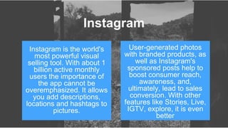 Instagram is the world's
most powerful visual
selling tool. With about 1
billion active monthly
users the importance of
the app cannot be
overemphasized. It allows
you add descriptions,
locations and hashtags to
pictures.
User-generated photos
with branded products, as
well as Instagram's
sponsored posts help to
boost consumer reach,
awareness, and,
ultimately, lead to sales
conversion. With other
features like Stories, Live,
IGTV, explore, it is even
better
Instagram
 