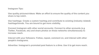 Instagram Tips:
Use quality pictures/videos: Make an effort to ensure the quality of the content you
share is top notch.
Use hashtags: Create a custom hashtag and contribute to existing (industry related)
hashtags/trends. You are bound to get more visibility.
Connect Instagram with other social accounts: Connect to other accounts (e.g
Twitter, Facebook, etc) and share photos on those networks simultaneously to
increase reach.
Interact with your followers: Follow, repost, comment on, and interact with other
people's Instagrams.
Advertise: Instagram’s promoted post feature is a dime. Use it to get more reach.
 