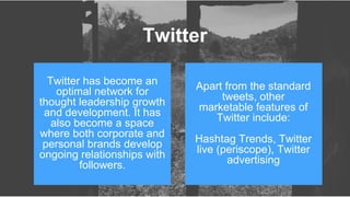 Twitter has become an
optimal network for
thought leadership growth
and development. It has
also become a space
where both corporate and
personal brands develop
ongoing relationships with
followers.
Apart from the standard
tweets, other
marketable features of
Twitter include:
Hashtag Trends, Twitter
live (periscope), Twitter
advertising
Twitter
 