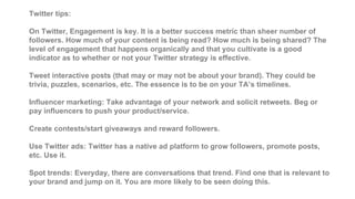 Twitter tips:
On Twitter, Engagement is key. It is a better success metric than sheer number of
followers. How much of your content is being read? How much is being shared? The
level of engagement that happens organically and that you cultivate is a good
indicator as to whether or not your Twitter strategy is effective.
Tweet interactive posts (that may or may not be about your brand). They could be
trivia, puzzles, scenarios, etc. The essence is to be on your TA’s timelines.
Influencer marketing: Take advantage of your network and solicit retweets. Beg or
pay influencers to push your product/service.
Create contests/start giveaways and reward followers.
Use Twitter ads: Twitter has a native ad platform to grow followers, promote posts,
etc. Use it.
Spot trends: Everyday, there are conversations that trend. Find one that is relevant to
your brand and jump on it. You are more likely to be seen doing this.
 