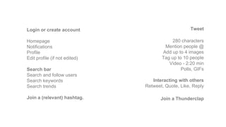 Login or create account
Homepage
Notifications
Profile
Edit profile (if not edited)
Search bar
Search and follow users
Search keywords
Search trends
Join a (relevant) hashtag.
Tweet
280 characters
Mention people @
Add up to 4 images
Tag up to 10 people
Video - 2:20 min
Polls, GIFs
Interacting with others
Retweet, Quote, Like, Reply
Join a Thunderclap
 